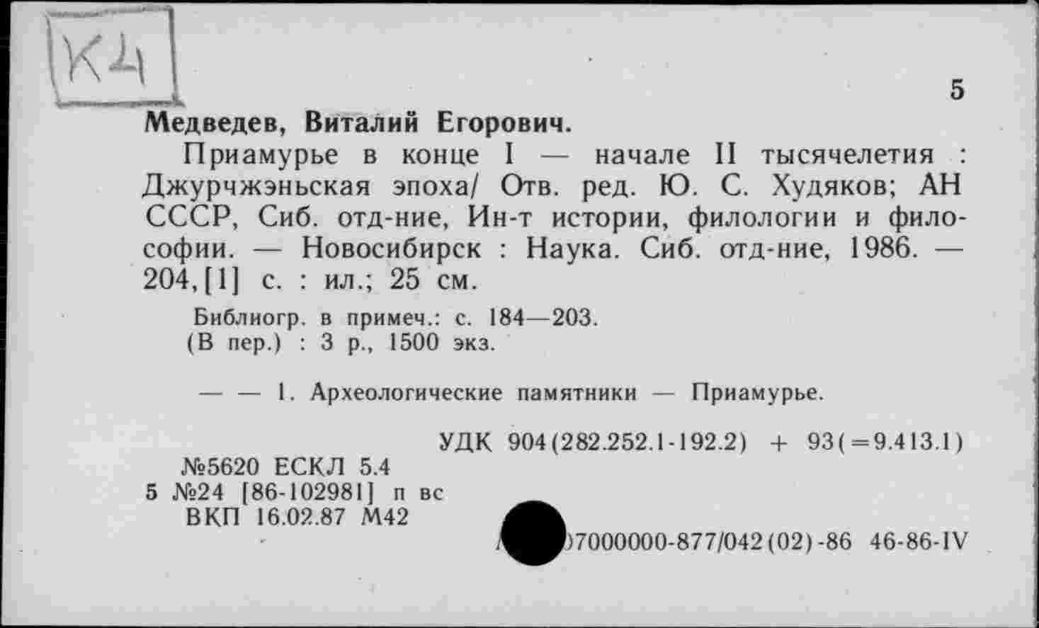 ﻿кА
U ... ..—I.	5
Медведев, Виталий Егорович.
Приамурье в конце I — начале II тысячелетия : Джурчжэньская эпоха/ Отв. ред. Ю. С. Худяков; АН СССР, Сиб. отд-ние, Ин-т истории, филологии и философии. — Новосибирск : Наука. Сиб. отд-ние, 1986. — 204,(1] с. : ил.; 25 см.
Библиогр. в примеч.: с. 184—203.
(В пер.) : 3 р., 1500 экз.
— — 1. Археологические памятники — Приамурье.
УДК 904(282.252.1-192.2) + 93( = 9.413.1) №5620 ЕСКЛ 5.4
5 №24 [86-102981] п вс
ВКП 16.02.87 М42
57000000-877/042 (02)-86 46-86-IV